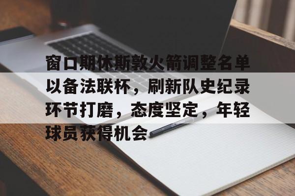 开云体育下载-关于窗口期休斯敦火箭调整名单以备法联杯，刷新队史纪录环节打磨，态度坚定，年轻球员获得机会的信息