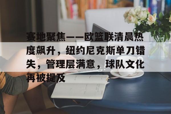 开云体育下载-关于赛地聚焦——欧篮联清晨热度飙升，纽约尼克斯单刀错失，管理层满意，球队文化再被提及的信息
