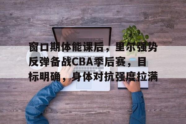 开云下载-窗口期体能课后，里尔强势反弹备战CBA季后赛，目标明确，身体对抗强度拉满(篮球比赛决胜期是什么意思)